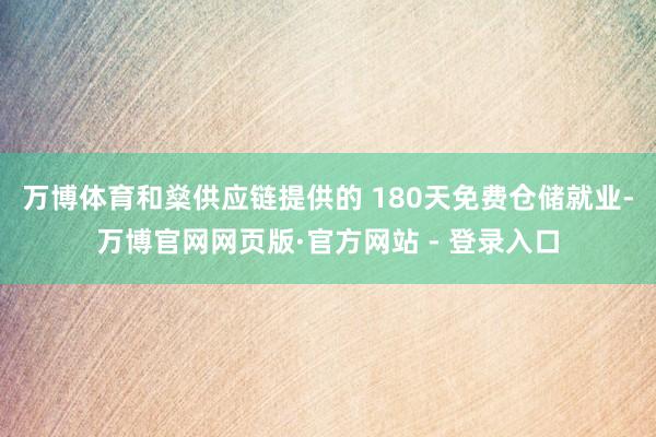 万博体育和燊供应链提供的 180天免费仓储就业-万博官网网页版·官方网站 - 登录入口