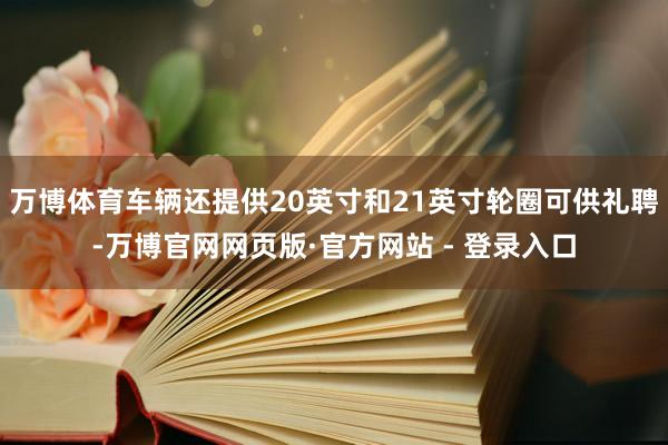 万博体育车辆还提供20英寸和21英寸轮圈可供礼聘-万博官网网页版·官方网站 - 登录入口