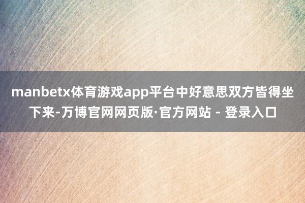 manbetx体育游戏app平台中好意思双方皆得坐下来-万博官网网页版·官方网站 - 登录入口