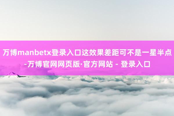 万博manbetx登录入口这效果差距可不是一星半点-万博官网网页版·官方网站 - 登录入口