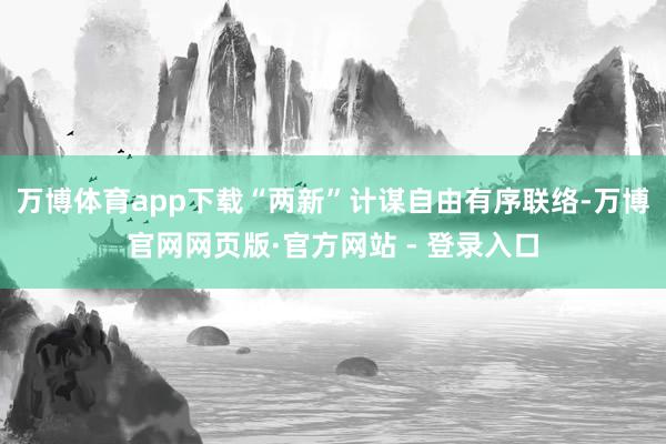 万博体育app下载“两新”计谋自由有序联络-万博官网网页版·官方网站 - 登录入口