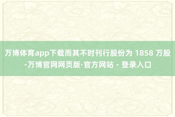 万博体育app下载而其不时刊行股份为 1858 万股-万博官网网页版·官方网站 - 登录入口