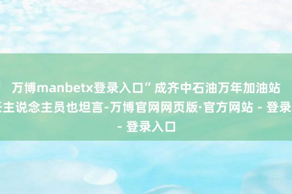 万博manbetx登录入口”成齐中石油万年加油站责任主说念主员也坦言-万博官网网页版·官方网站 - 登录入口