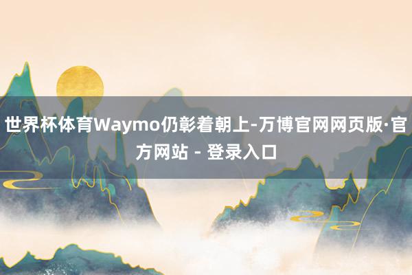 世界杯体育Waymo仍彰着朝上-万博官网网页版·官方网站 - 登录入口